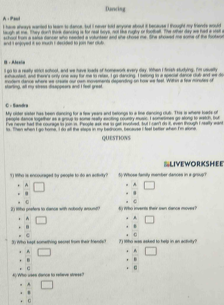 Dancing
A = Paul
I have always wanted to learn to dance, but I never told anyone about it because I thought my friends would
laugh at me. They don't think dancing is for real boys, not like rugby or football. The other day we had a visit a
school from a salsa dancer who needed a volunteer and she chose me. She showed me some of the footwon
and I enjoyed it so much I decided to join her club.
B - Alexia
I go to a really strict school, and we have loads of homework every day. When I finish studying, I'm usually
exhausted, and there's only one way for me to relax, I go dancing. I belong to a special dance club and we do
modern dance where we create our own movements depending on how we feel. Within a few minutes of
starting, all my stress disappears and I feel great.
C - Sandra
My older sister has been dancing for a few years and belongs to a line dancing club. This is where loads of
people dance together as a group to some really exciting country music. I sometimes go along to watch, but
I've never had the courage to join in. People ask me to get involved, but I can't do it, even though I really want
to. Then when I go home, I do all the steps in my bedroom, because I feel better when I'm alone,
QUESTIONS
LIVEWORKSHEE
1) Who is encouraged by people to do an activity? 5) Whose family member dances in a group?
A
^
B
C
C
2) Who prefers to dance with nobody around? 6) Who invents their own dance moves?
^ || 
^ □ 
B
B
. c
C
3) Who kept something secret from their friends? 7) Who was asked to help in an activity?
^
A
B
B
C
C
4) Who uses dance to relieve stress?
^
B
C