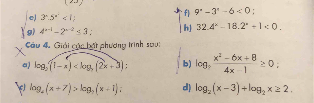 3^x.5^(x^2)<1</tex>; f) 9^x-3^x-6<0</tex> ; 
g) 4^(x-1)-2^(x-2)≤ 3; 
h) 32.4^x-18.2^x+1<0</tex>. 
Câu 4. Giải các bất phương trình sau: 
a) log _3(1-x) ; b) log _2 (x^2-6x+8)/4x-1 ≥ 0; 
c) log _4(x+7)>log _2(x+1); d) log _2(x-3)+log _2x≥ 2.