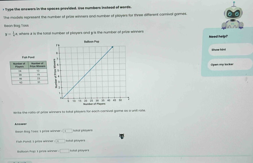 > Type the answers in the spaces provided. Use numbers instead of words. 
The models represent the number of prize winners and number of players for three different carnival games. 
Bean Bag Toss
y= 1/4 x , where ± is the total number of players and y is the number of prize winners 
Need help? 
Show hint 
Open my locker 
Write the ratio of prize winners to total players for each carnival game as a unit rate. 
Answer 
Bean Bag Toss: 1 prize winner : boxed 4 total players 
Fish Pond: 1 prize winner : 4 total players 
Balloon Pop: 1 prize winner : □ total players