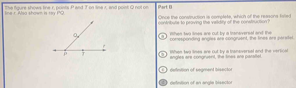 The figure shows line r, points P and T on line r, and point Q not on Part B
line r. Also shown is ray PQ.
Once the construction is complete, which of the reasons listed
contribute to proving the validity of the construction?
When two lines are cut by a transversal and the
。
corresponding angles are congruent, the lines are parallel.
When two lines are cut by a transversal and the vertical
6
angles are congruent, the lines are parallel.
c definition of segment bisector
d definition of an angle bisector