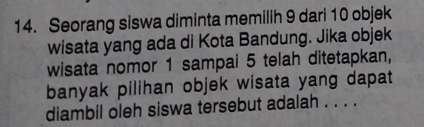 Seorang siswa diminta memilih 9 dari 10 objek 
wisata yang ada di Kota Bandung. Jika objek 
wisata nomor 1 sampai 5 telah ditetapkan, 
banyak pilihan objek wisata yang dapat 
diambil oleh siswa tersebut adalah . . . .