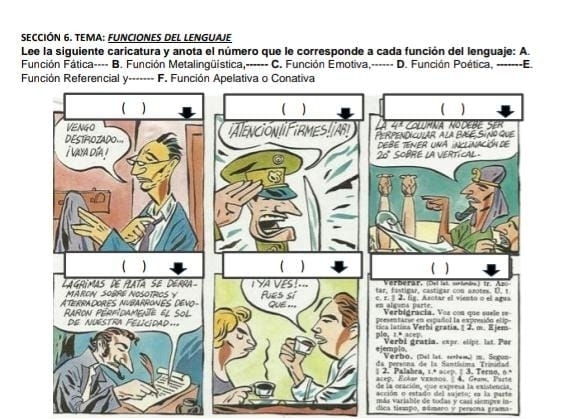 SECCIÓN 6. TEMA: FUNCIONES DEL LENGUAJE
Lee la siguiente caricatura y anota el número que le corresponde a cada función del lenguaje: A.
Función Fática---- B. Función Metalingüística,------ C. Función Emotiva,------ D. Función Poética, -------E.
Función Referencial y------- F. Función Apelativa o Conativa
de todas y casí siempes in-
dica tiaspo, námaro y persona grama.