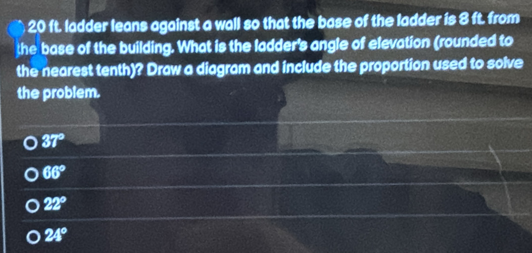 20 ft. ladder leans against a wall so that the base of the ladder is 8 ft. from
the base of the building. What is the ladder's angle of elevation (rounded to
the nearest tenth)? Draw a diagram and include the proportion used to solve
the problem.
37°
66°
22°
24°