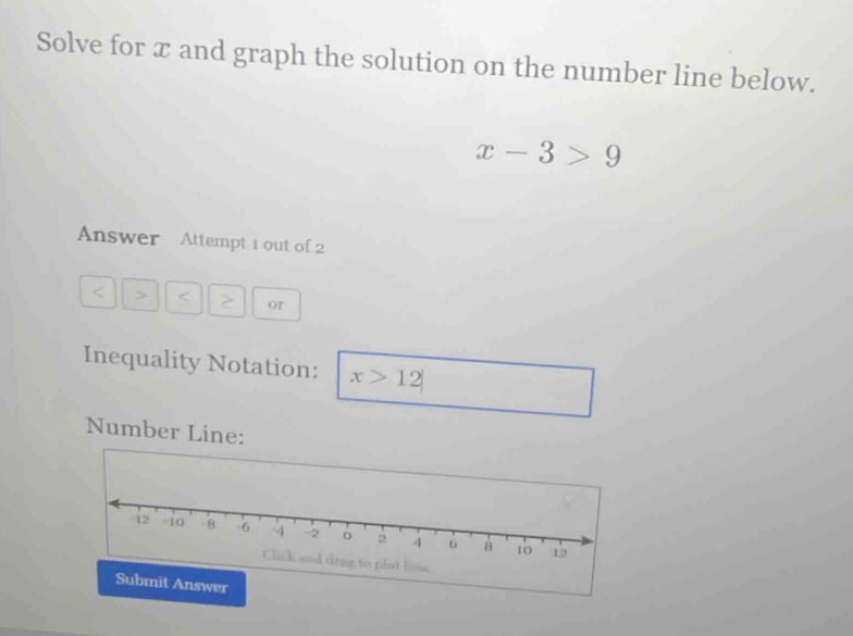 Solve for x and graph the solution on the number line below.
x-3>9
Answer Attempt 1 out of 2
< 5</tex> or 
Inequality Notation: x>12
Number Line: