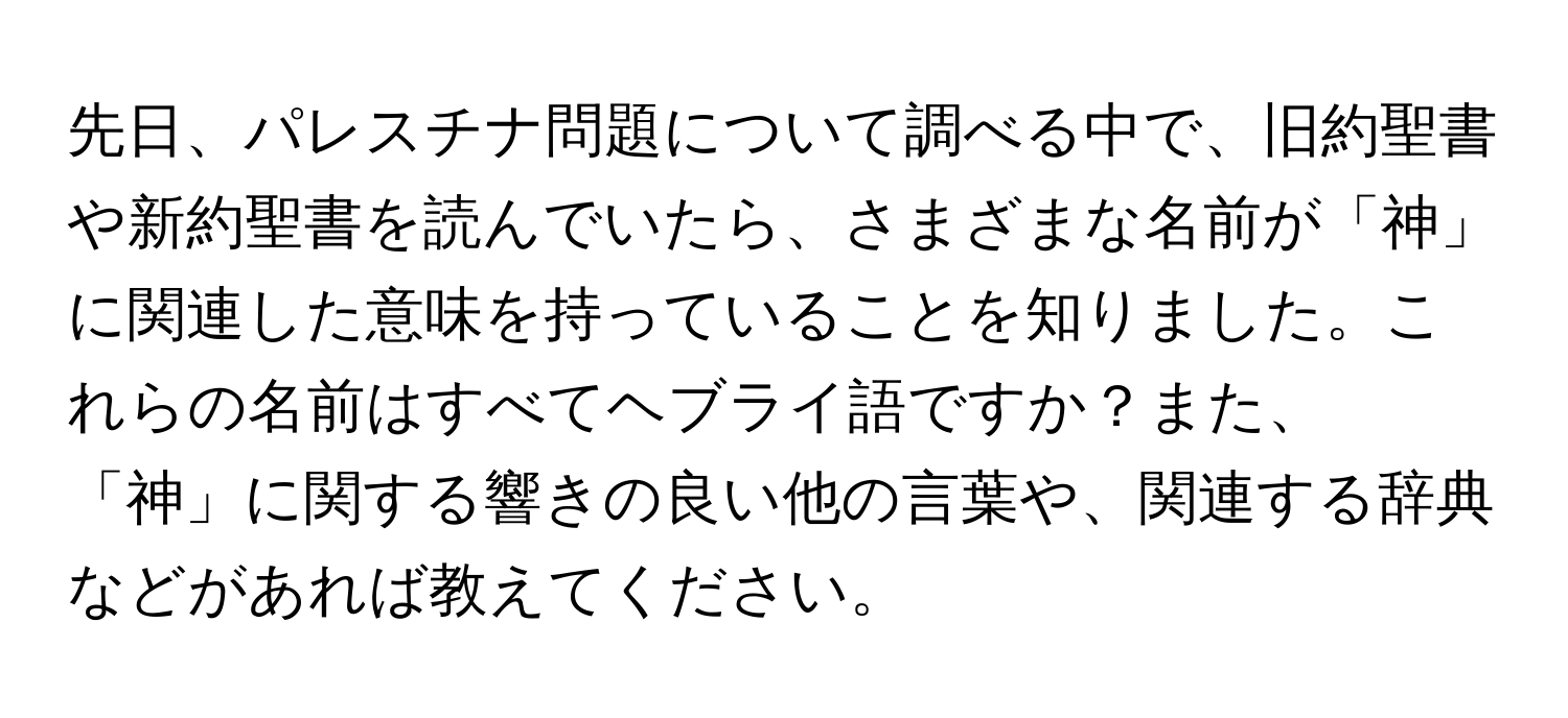 先日、パレスチナ問題について調べる中で、旧約聖書や新約聖書を読んでいたら、さまざまな名前が「神」に関連した意味を持っていることを知りました。これらの名前はすべてヘブライ語ですか？また、「神」に関する響きの良い他の言葉や、関連する辞典などがあれば教えてください。