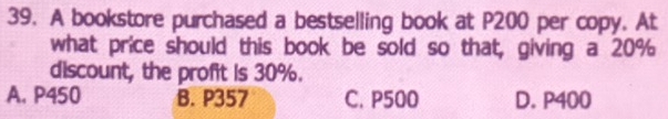 A bookstore purchased a bestselling book at P200 per copy. At
what price should this book be sold so that, giving a 20%
discount, the profit is 30%.
A. P450 B. P357 C. P500 D. P400