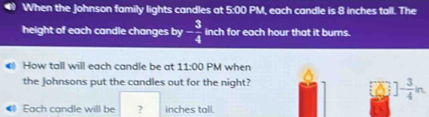 When the Johnson family lights candles at 5:00 PM, each candle is 8 inches tall. The 
height of each candle changes by - 3/4  inch for each hour that it burns. 
How tall will each candle be at 11:00 PM when 
the Johnsons put the candles out for the night?
]- 3/4 in. 
Each candle will be ? inches tall.