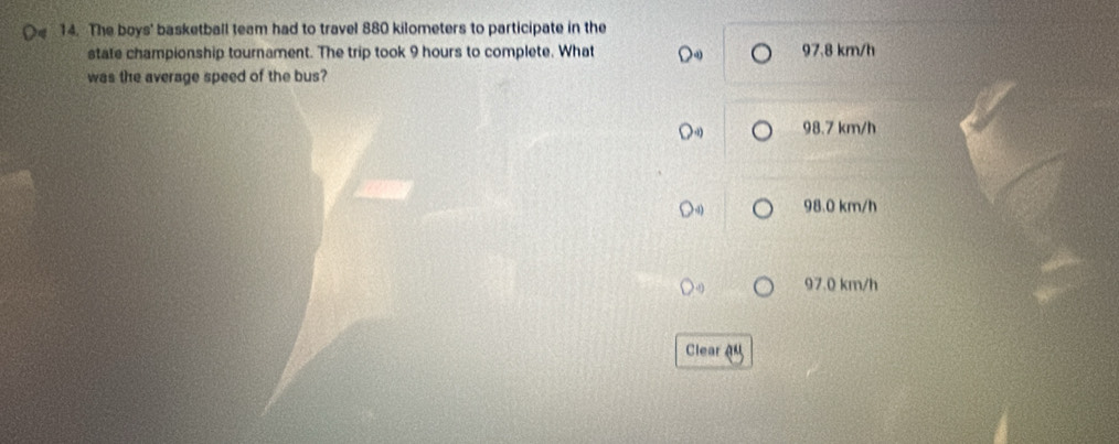 The boys' basketball team had to travel 880 kilometers to participate in the
state championship tournament. The trip took 9 hours to complete. What 97.8 km/h
was the average speed of the bus?
98.7 km/h
98.0 km/h
97.0 km/h
Clear