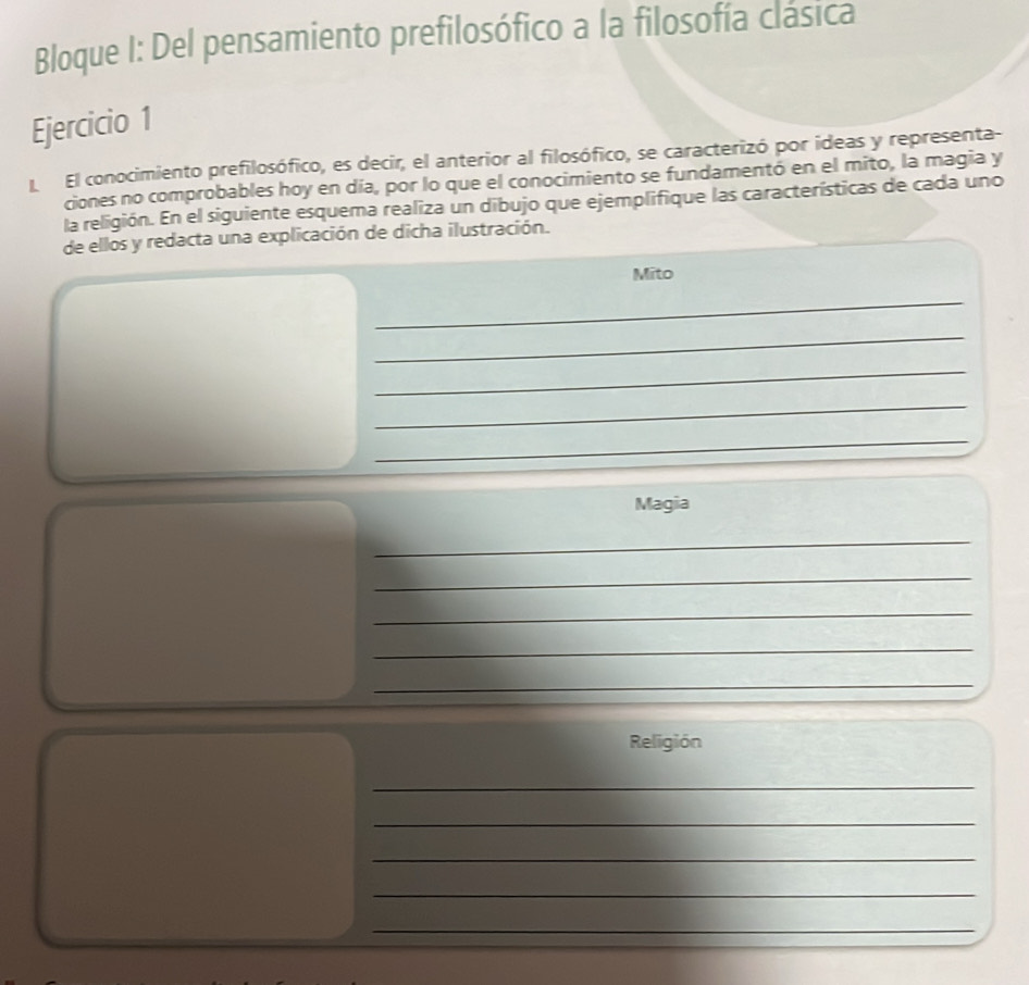 Bloque I: Del pensamiento prefilosófico a la filosofía clásica 
Ejercicio 1 
L El conocimiento prefilosófico, es decir, el anterior al filosófico, se caracterizó por ideas y representa- 
ciones no comprobables hoy en día, por lo que el conocimiento se fundamentó en el mito, la magia y 
la religión. En el siguiente esquema realiza un dibujo que ejemplifique las características de cada uno 
de ellos y redacta una explicación de dicha ilustración. 
Mito 
_ 
_ 
_ 
_ 
_ 
Magia 
_ 
_ 
_ 
_ 
_ 
Religión 
_ 
_ 
_ 
_ 
_