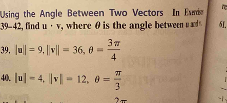 Using the Angle Between Two Vectors In Exercise re 
39-42 , find u· v , where θ is the angle between u and v. 61. 
39. ||u||=9, ||v||=36, θ = 3π /4 
40. ||u||=4, ||v||=12, θ = π /3 
2π