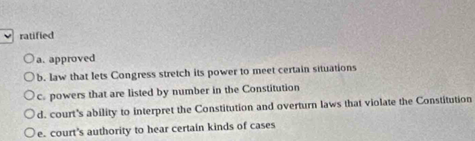 ratified
a. approved
b. law that lets Congress stretch its power to meet certain situations
c. powers that are listed by number in the Constitution
d. court's ability to interpret the Constitution and overturn laws that violate the Constitution
e. court’s authority to hear certain kinds of cases