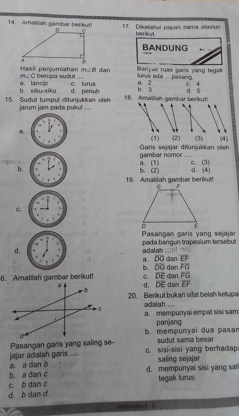 Amatilah gambar berikut! 17. Diketahui papan nama stasiun
berikut.
BANDUNG n 
Hasil penjumlahan m∠ B dan Banyak ruas garis yang tegak
m∠ C berupa sudut ....
lurus ada ... pasang.
a. lancip c. lurus a. 2 c. 4
b. siku-siku d. penuh b. 3 d. 5
15. Sudut tumpul ditunjukkan oleh 18. Amatilah gambar berikut!
jarum jam pada pukul ....
、
a.
(1) (2) (3) (4)
Garis sejajar ditunjukkan oleh
gambar nomor ....
agoiee a. (1) c. (3)
b. b. (2) d. (4)
C.
Pasangan garis yang sejajar
pada bangun trapesium tersebut
d. adalah
a. overline DG dan overline EF
b. overline DG dan overline FG
6. Amatilah gambar berikut! C. DE dan overline FG
dan overline EF
d. overline DE
20. Berikut bukan sifat belah ketupa
adalah ....
a. mempunyai empat sisi sam
panjang
b. mempunyai dua pasan
Pasangan garis yang saling se- sudut sama besar
jajar adalah garis .... c. sisi-sisi yang berhadap
a. a dan b saling sejajar
b. a dan c d. mempunyai sisi yang sali
tegak lurus
c. b dan c
d. b dan d
Matematika 3 - 2