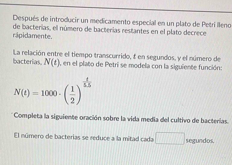 Después de introducir un medicamento especial en un plato de Petri Ileno 
de bacterias, el número de bacterias restantes en el plato decrece 
rápidamente. 
La relación entre el tiempo transcurrido, t en segundos, y el número de 
bacterias, N(t) , en el plato de Petri se modela con la siguiente función:
N(t)=1000· ( 1/2 )^ t/5.5 
Completa la siguiente oración sobre la vida media del cultivo de bacterias. 
El número de bacterias se reduce a la mitad cada segundos.