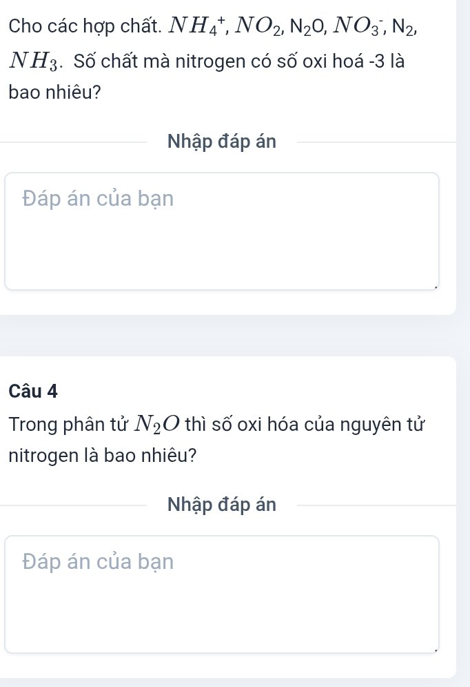 Cho các hợp chất. NH_4^(+, NO_2), N_2O, NO_3^(-, N_2),
NH_3. Số chất mà nitrogen có số oxi hoá - 3 là 
bao nhiêu? 
Nhập đáp án 
Đáp án của bạn 
Câu 4 
Trong phân tử N_2O thì số oxi hóa của nguyên tử 
nitrogen là bao nhiêu? 
Nhập đáp án 
Đáp án của bạn