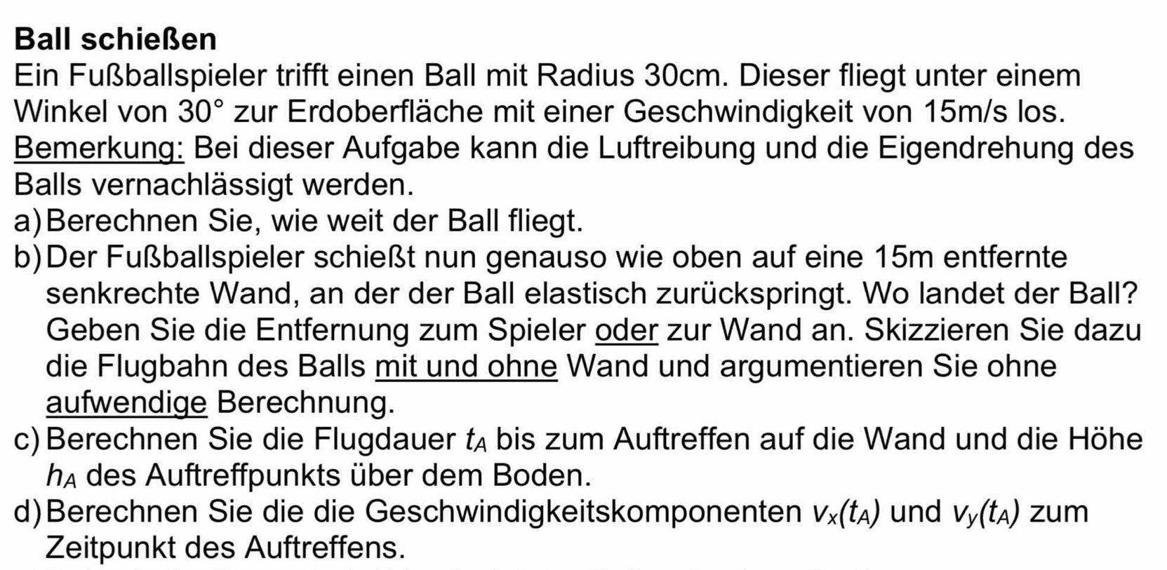 Ball schießen 
Ein Fußballspieler trifft einen Ball mit Radius 30cm. Dieser fliegt unter einem 
Winkel von 30° zur Erdoberfläche mit einer Geschwindigkeit von 15m/s los. 
Bemerkung: Bei dieser Aufgabe kann die Luftreibung und die Eigendrehung des 
Balls vernachlässigt werden. 
a)Berechnen Sie, wie weit der Ball fliegt. 
b)Der Fußballspieler schießt nun genauso wie oben auf eine 15m entfernte 
senkrechte Wand, an der der Ball elastisch zurückspringt. Wo landet der Ball? 
Geben Sie die Entfernung zum Spieler oder zur Wand an. Skizzieren Sie dazu 
die Flugbahn des Balls mit und ohne Wand und argumentieren Sie ohne 
aufwendige Berechnung. 
c) Berechnen Sie die Flugdauer t bis zum Auftreffen auf die Wand und die Höhe 
hA des Auftreffpunkts über dem Boden. 
d)Berechnen Sie die die Geschwindigkeitskomponenten V_x(t_A) und V_y(t_A) zum 
Zeitpunkt des Auftreffens.