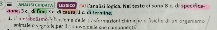 ANALISI GUIDATA LESSICO FAI l’analisi logica. Nel testo ci sono 8 c. di specifica- 
zione, 3 c. di fine, 3 c. di causa, 1 c. di termine. 
1. Il metabolismo è l'insieme delle trasformazioni chimiche e fisiche di un organismo 
animale o vegetale per il rinnovo delle sue componenti.