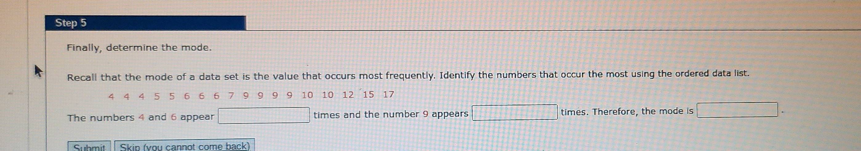 Finally, determine the mode. 
Recall that the mode of a data set is the value that occurs most frequently. Identify the numbers that occur the most using the ordered data list.
4 4 5 5 6 6 6 9 9 9 10 10 12 15 17
 □ /□  
The numbers 4 and 6 appear □ times and the number 9 appears times. Therefore, the mode is □. 
Submit Skip (vou cannot come back)