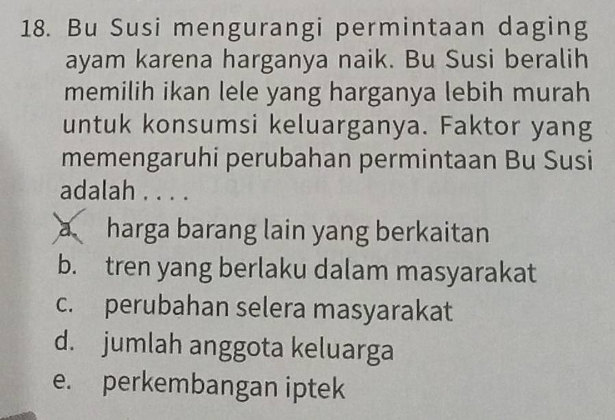 Bu Susi mengurangi permintaan daging
ayam karena harganya naik. Bu Susi beralih
memilih ikan lele yang harganya lebih murah
untuk konsumsi keluarganya. Faktor yang
memengaruhi perubahan permintaan Bu Susi
adalah . . . .
a harga barang lain yang berkaitan
b. tren yang berlaku dalam masyarakat
c. perubahan selera masyarakat
d. jumlah anggota keluarga
e. perkembangan iptek