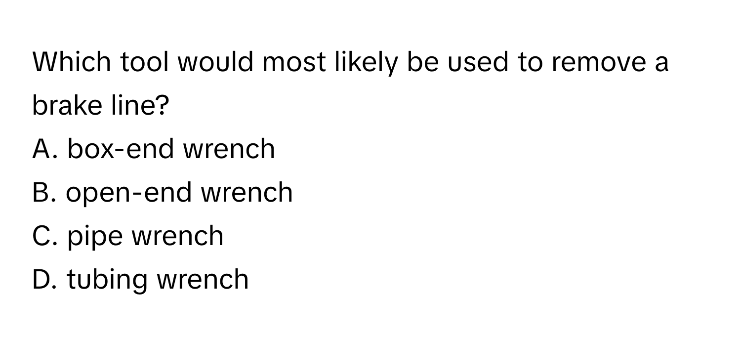 Which tool would most likely be used to remove a brake line?
A. box-end wrench
B. open-end wrench
C. pipe wrench
D. tubing wrench