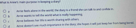 What is Anne's main purpose in keeping a diary?
a Anne feels alone in the world; the diary is a friend she can talk to and confide in.
b Anne wants to tell the world what is really happening.
C Anne believes her life is worth sharing with others.
d Anne doesn't see much importance in the diary; she hopes it will just keep her from being bored.