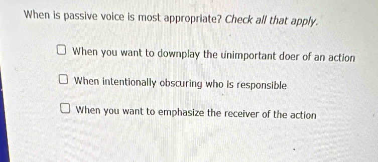 When is passive voice is most appropriate? Check all that apply.
When you want to downplay the unimportant doer of an action
When intentionally obscuring who is responsible
When you want to emphasize the receiver of the action