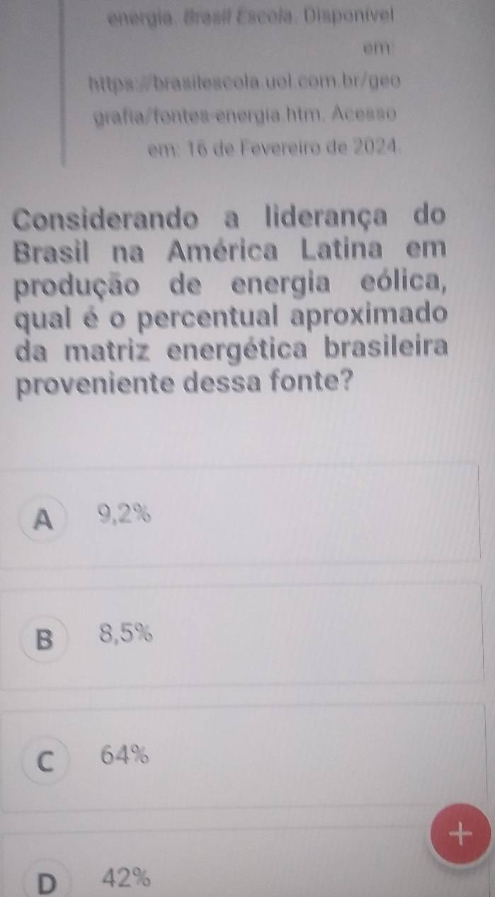 energia. Brasil Escola. Disponível
em
https:/brasilescola.uol.com.br/geo
grafía/fontes-energía.htm. Acesso
em: 16 de Fevereiro de 2024.
Considerando a liderança do
Brasil na América Latina em
produção de energia eólica,
qual é o percentual aproximado
da matriz energética brasileira
proveniente dessa fonte?
A 9,2%
B 8,5%
C 64%
D 42%