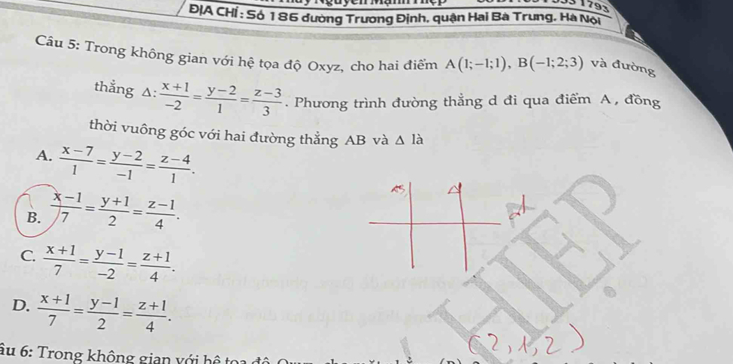 33 1793
ĐỊA CHÍ : Số 186 đường Trương Định, quận Hai Bà Trung, Hà Nội
Câu 5: Trong không gian với hệ tọa độ Oxyz, cho hai điểm A(1;-1;1), B(-1;2;3) và đường
thẳng △ : (x+1)/-2 = (y-2)/1 = (z-3)/3 . Phương trình đường thẳng d đi qua điểm A , đồng
thời vuông góc với hai đường thẳng AB và △ la
A.  (x-7)/1 = (y-2)/-1 = (z-4)/1 .
B.  (x-1)/7 = (y+1)/2 = (z-1)/4 .
C.  (x+1)/7 = (y-1)/-2 = (z+1)/4 .
D.  (x+1)/7 = (y-1)/2 = (z+1)/4 . 
âu 6: Trong không gian với hệ toa đô