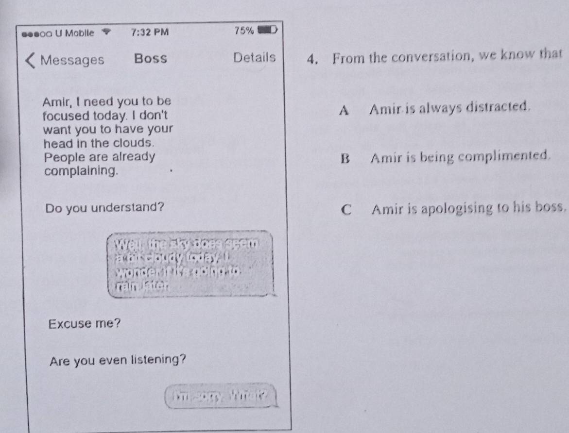●●●○= U Mobile 7:32 PM 75%
Messages Boss Details 4. From the conversation, we know that
Amir, I need you to be
focused today. I don't A Amir is always distracted.
want you to have your
head in the clouds.
People are already B Amir is being complimented.
complaining.
Do you understand? C Amir is apologising to his boss.
e r 
ster
Excuse me?
Are you even listening?