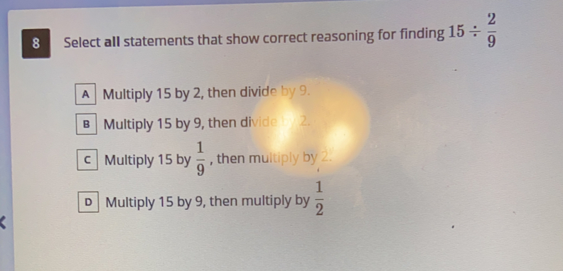 Select all statements that show correct reasoning for finding 15/  2/9 
A Multiply 15 by 2, then divide by 9.
Multiply 15 by 9, then divide y 2.
C Multiply 15 by  1/9  , then multiply by 2.
D Multiply 15 by 9, then multiply by  1/2 