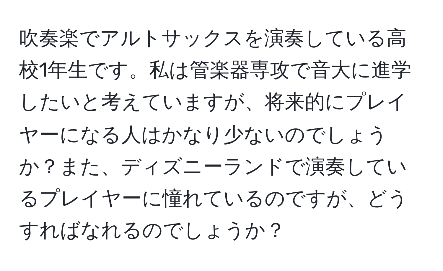 吹奏楽でアルトサックスを演奏している高校1年生です。私は管楽器専攻で音大に進学したいと考えていますが、将来的にプレイヤーになる人はかなり少ないのでしょうか？また、ディズニーランドで演奏しているプレイヤーに憧れているのですが、どうすればなれるのでしょうか？