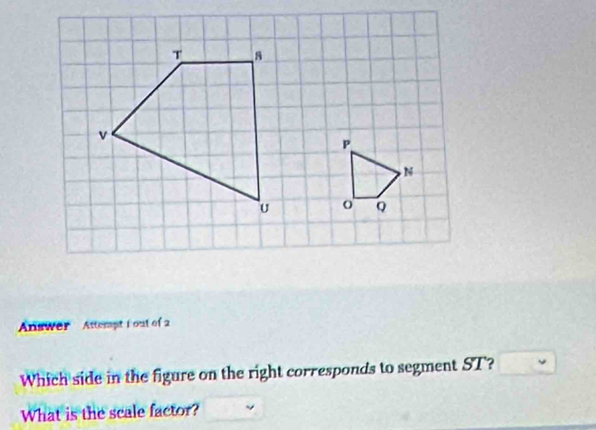 Answer Attempt fout of 2 
Which side in the figure on the right corresponds to segment ST? 
What is the scale factor?