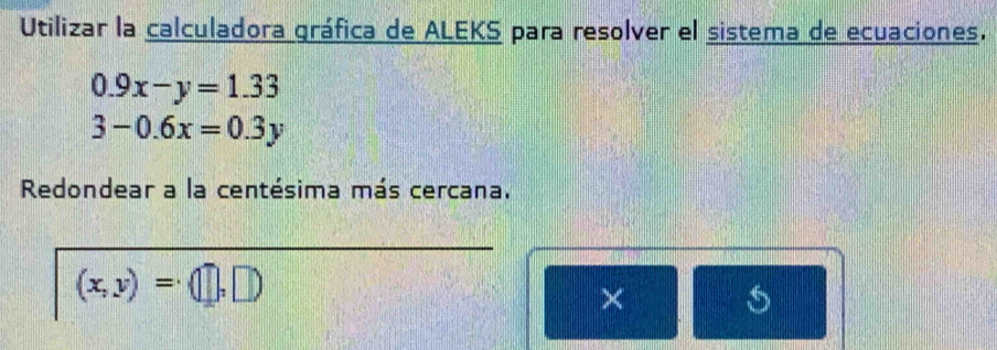 Utilizar la calculadora gráfica de ALEKS para resolver el sistema de ecuaciones.
0.9x-y=1.33
3-0.6x=0.3y
Redondear a la centésima más cercana.
(x,y)=(□ ,□ )
×