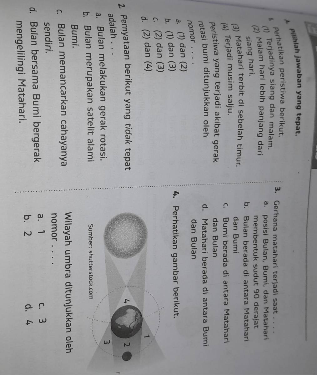Pilihlah jawaban yang tepat.
Perhatikan peristiwa berikut.
3. Gerhana matahari terjadi saat . . . .
(1) Terjadinya siang dan malam.
a. posisi Bulan, Bumi, dan Matahari
(2) Malam hari lebih panjang dari
membentuk sudut 90 derajat
siang hari.
b. Bulan berada di antara Matahari
(3) Matahari terbit di sebelah timur.
dan Bumi
(4) Terjadi musim salju.
c. Bumi berada di antara Matahari
Peristiwa yang terjadi akibat gerak dan Bulan
rotasi bumi ditunjukkan oleh d. Matahari berada di antara Bumi
nomor . . . .
dan Bulan
a. (1) dan (2)
b. (1) dan (3)
4. Perhatikan gambar berikut.
c. (2) dan (3)
d. (2) dan (4)
2. Pernyataan berikut yang tidak tepat
adalah . . .
a. Bulan melakukan gerak rotasi.
b. Bulan merupakan satelit alami 
Bumi.
c. Bulan memancarkan cahayanya
Wilayah umbra ditunjukkan oleh
nomor . . . .
sendiri.
a. 1
d. Bulan bersama Bumi bergerak c. 3
b. 2 d. 4
mengelilingi Matahari.