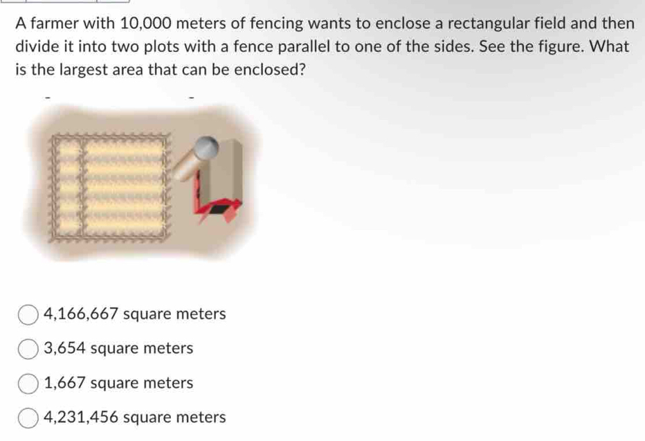 A farmer with 10,000 meters of fencing wants to enclose a rectangular field and then
divide it into two plots with a fence parallel to one of the sides. See the figure. What
is the largest area that can be enclosed?
4,166,667 square meters
3,654 square meters
1,667 square meters
4,231,456 square meters