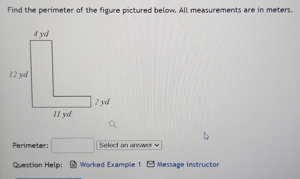 Find the perimeter of the figure pictured below. All measurements are in meters.
Perimeter: □ Select an answer
Question Help: Worked Example 1 Message instructor