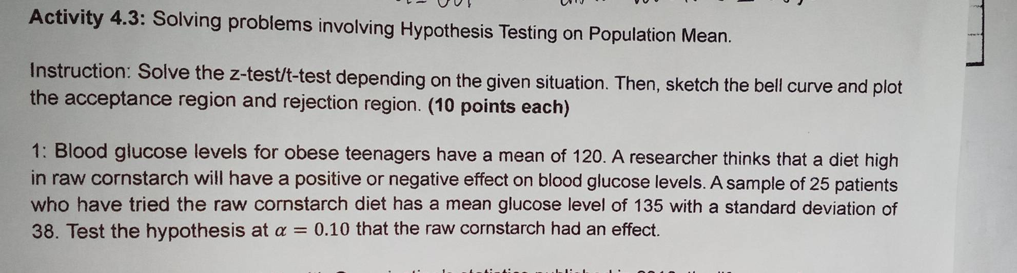 Activity 4.3: Solving problems involving Hypothesis Testing on Population Mean. 
Instruction: Solve the z-test/t-test depending on the given situation. Then, sketch the bell curve and plot 
the acceptance region and rejection region. (10 points each) 
1: Blood glucose levels for obese teenagers have a mean of 120. A researcher thinks that a diet high 
in raw cornstarch will have a positive or negative effect on blood glucose levels. A sample of 25 patients 
who have tried the raw cornstarch diet has a mean glucose level of 135 with a standard deviation of
38. Test the hypothesis at alpha =0.10 that the raw cornstarch had an effect.