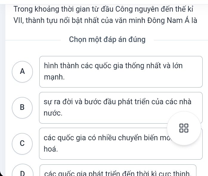 Trong khoảng thời gian từ đầu Công nguyên đến thế kỉ
VII, thành tựu nổi bật nhất của văn minh Đông Nam Á là
Chọn một đáp án đúng
A hình thành các quốc gia thống nhất và lớn
mạnh.
B sự ra đời và bước đầu phát triển của các nhà
nước.
C các quốc gia có nhiều chuyển biến mỏ.
hoá.
D các quốc gia phát triển đến thời kì cực thinh.