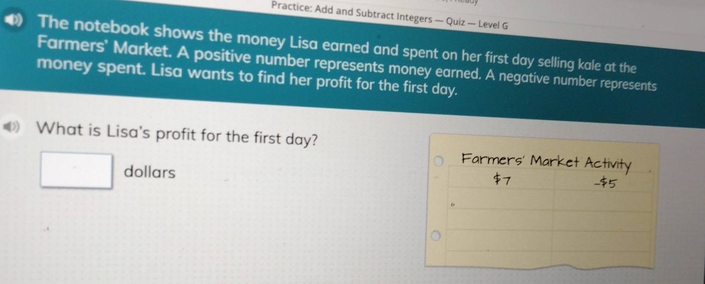 Practice: Add and Subtract Integers — Quiz — Level G 
The notebook shows the money Lisa earned and spent on her first day selling kale at the 
Farmers' Market. A positive number represents money earned. A negative number represents 
money spent. Lisa wants to find her profit for the first day. 
What is Lisa's profit for the first day? 
Farme 
□ dollars