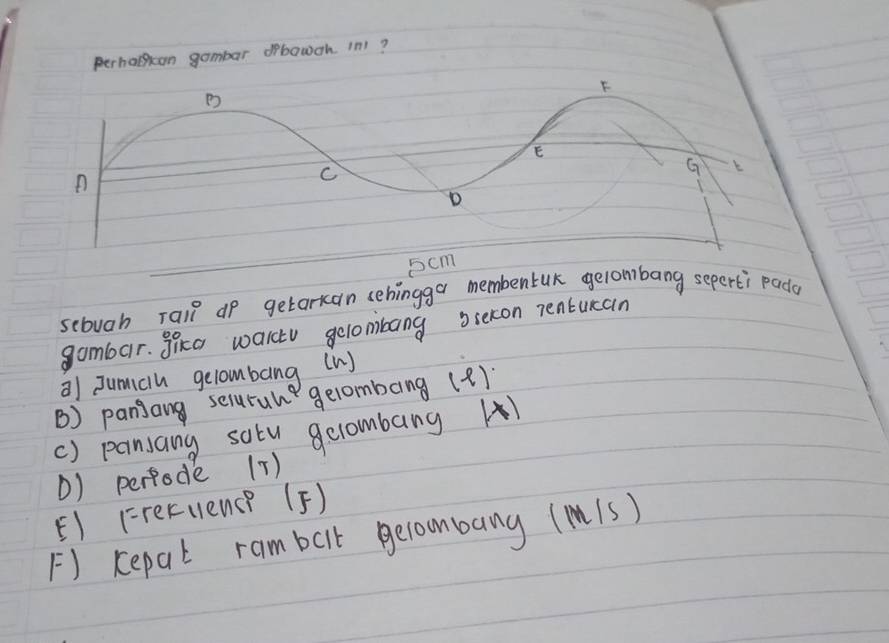 perhatan gambar orbowch in1?
5cm
sebuah rail up getarkan sehingga membentuK gelomibang seperti pada 
gambar. Sica walctu gelombang siekon Tentucan 
a) Jumiclh gelombang (W) 
B) panjang serurune gelombang (2)) 
() pansang satu gclombang A) 
() perfode 17) 
F1 (reculence (F) 
F) kepal rambalk gecoombang (m1s)