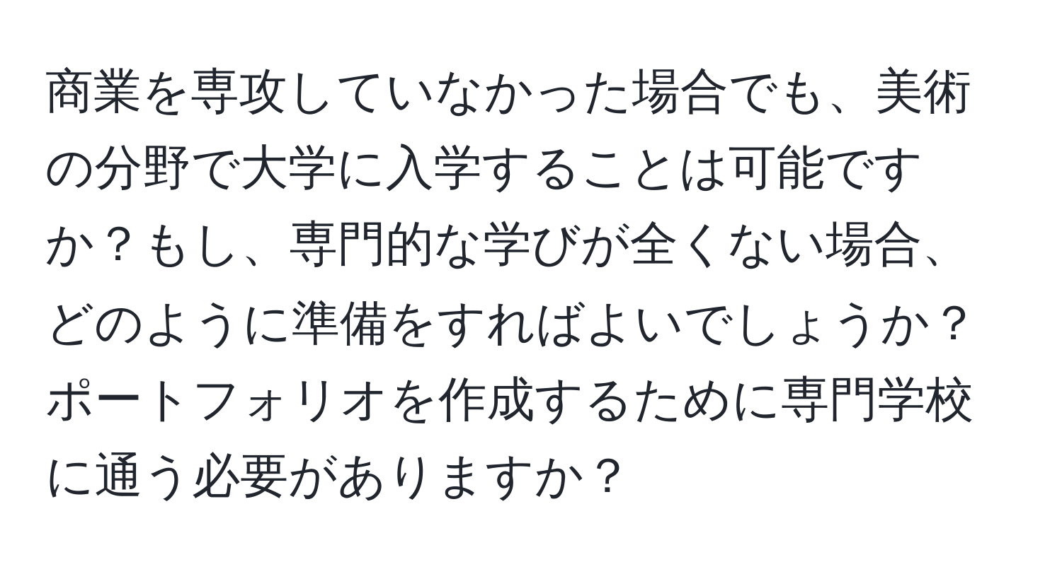 商業を専攻していなかった場合でも、美術の分野で大学に入学することは可能ですか？もし、専門的な学びが全くない場合、どのように準備をすればよいでしょうか？ポートフォリオを作成するために専門学校に通う必要がありますか？