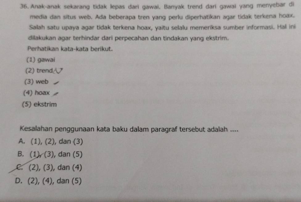 Anak-anak sekarang tidak lepas dari gawai. Banyak trend dari gawai yang menyebar di
media dan situs web. Ada beberapa tren yang perlu diperhatikan agar tidak terkena hoax.
Salah satu upaya agar tidak terkena hoax, yaitu selalu memeriksa sumber informasi. Hal ini
dilakukan agar terhindar dari perpecahan dan tindakan yang ekstrim.
Perhatikan kata-kata berikut.
(1) gawai
(2) trend
(3) web
(4) hoax
(5) ekstrim
Kesalahan penggunaan kata baku dalam paragraf tersebut adalah ....
A. (1), (2 , dan (3)
B. (1),(3) , dan (5)
(2),(3) , dan (4) .
D. (2), (4), dan (5)