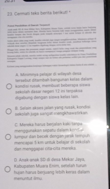 20.31
23. Cermati teks berita berikut! *
Paavć Pendlškan dl Znrsh Taopencil
ook wdk 10 dl dem Mldat Sen Katspoes Nhaes Trai, wid n tn baro frjoseg
komli tempe dos henk cingn junk tmpet moncape 1 lr samd tolgas el rtciet des
Seic aban sle mag moad, lndai elsiaó sga mage mooplitanatidan vniters pelao d
elerad de meter dimelk lauge lone dou ete rat, mntad hefene cnn
weklndt dam eegett 12 iei ergedees dügeting deges copes télát ben.
Moan ls wn du prsnes mgst msn, nowrs lee vng roak de repetton co
Rerrang talo, relaic ios sodlal in hatre mmpenral nrgs eemguist delpos mng
Nemmi plet strinh, murrla smit serng auteorios trnir edcndaio ir Cena Posdellon
Cabupeos Tingel Lennng, vempt rampat sur eu belios alh perfsrios abict pes doi prentond
nchisogeut
Kolnt vong meagrentan toninge tbuaqes volzs domlogi cér teis dl uo sthid
A. Minimnya pelajar di wilayah desa
tersebut ditambah bangunan kelas dalam
kondisi rusak, membuat beberapa siswa
sekolah dasar negeri 12 ini terpaksa
digabung dengan siswa kelas lain.
B. Selain akses jalan yang rusak, kondisi
sekolah juga sangat mengkhawatirkan.
C. Mereka harus berjalan kaki tanpa
menggunakan sepatu dalam kondis
lumpur dan becek dengan jarak tempuh
mencapai 5 km untuk belajar di sekolah
dan menggapai cita-cita mereka.
D. Anak-anak SD di desa Mekar Jaya,
Kabupaten Muara Enim, setelah turun
hujan harus berjuang lebih keras dalam
menuntut ilmu.