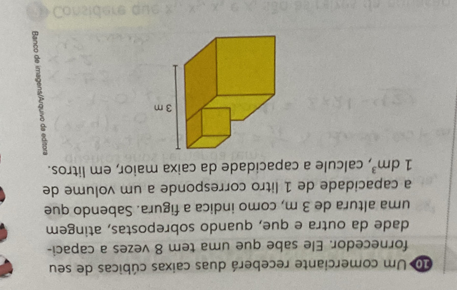 do Um comerciante receberá duas caixas cúbicas de seu 
fornecedor. Ele sabe que uma tem 8 vezes a capaci- 
dade da outra e que, quando sobrepostas, atingem 
uma altura de 3 m, como indica a figura. Sabendo que 
a capacidade de 1 litro corresponde a um volume de
1dm^3 , calcule a capacidade da caixa maior, em litros. 
8 
a 
8