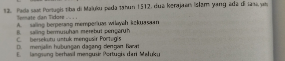 Pada saat Portugis tiba di Maluku pada tahun 1512, dua kerajaan Islam yang ada di sana, yaitu
Ternate dan Tidore . . . .
A. saling berperang memperluas wilayah kekuasaan
B. saling bermusuhan merebut pengaruh
C. bersekutu untuk mengusir Portugis
D. menjalin hubungan dagang dengan Barat
E. langsung berhasil mengusir Portugis dari Maluku