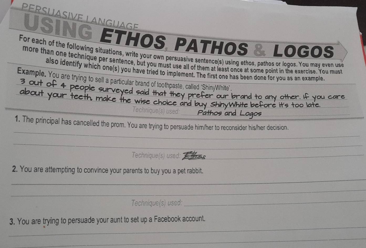 PÉRSÜASIVE LANGUAGE 
USING ETHOS, PATHOS & LOGOS 
For each of the following situations, write your own persuasive sentence(s) using ethos, pathos or logos. You may even use 
more than one technique per sentence, but you must use all of them at least once at some point in the exercise. You must 
also identify which one(s) you have tried to implement. The first one has been done for you as an example. 
Example. You are trying to sell a particular brand of toothpaste, called ‘ShinyWhite”’. 
_ 
_ 
choice 
_ 
Technique(s) used:_ 
_ 
_ 
1. The principal has cancelled the prom. You are trying to persuade him/her to reconsider his/her decision. 
_ 
_ 
_ 
_ 
Technique(s) used:__ 
2. You are attempting to convince your parents to buy you a pet rabbit. 
_ 
_ 
_ 
_ 
_ 
Technique(s) used:_ 
_ 
_ 
3. You are trying to persuade your aunt to set up a Facebook account. 
_