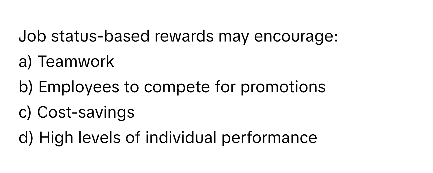 Job status-based rewards may encourage:

a) Teamwork 
b) Employees to compete for promotions 
c) Cost-savings 
d) High levels of individual performance