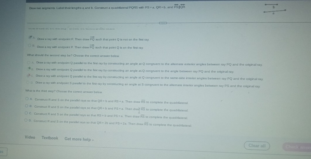 Draw two segments. Label their lengths a and b. Construct a quadrilateral PQRS with PS=a, QR=b and overline PS||overline QR. b
a
Draw a ray with endpoint P. Then draw vector PQ such that point Q is not on the first ray.
B. Draw a ray with endpoint P. Then draw vector PQ such that point Q is on the first ray.
What should the second step be? Choose the correct answer below
A. Draw a ray with endpoint Q parallel to the first ray by constructing an angle at Q congruent to the alternate exterior angles between ray PQ and the original ray
Draw a ray with endpoint Q parallel to the first ray by constructing an angle at. Q congruent to the angle between ray PQ and the original ray
C. Draw a ray with endpoint Q parallel to the first ray by constructing an angle at Q congruent to the same-side interior angles between ray°C and the original ray.
⊥ Draw a ray with endpoint S parallel to the first ray by constructing an angle at S congruent to the alternate interior angles between ray PS and the original ray.
What is the third step? Choose the correct answer below.
A. Construct R and S on the parallel rays so that QR=b and RS=a Then draw overline RS to complete the quadrilateral.
B. Construct R and S on the parallel rays so that QR=b and PS=a. Then dray overline RS to complete the quadrilateral.
C. Construct R and S on the parallel rays so that RS=b and PS=a. Then draw overline RS to complete the quadrilateral.
D. Construct R and S on the parallel rays so that QR=2b and PS=2a Then draw overline RS to complete the quadrilateral.
Video Textbook Get more help ~ Clear all Check ansv
BS