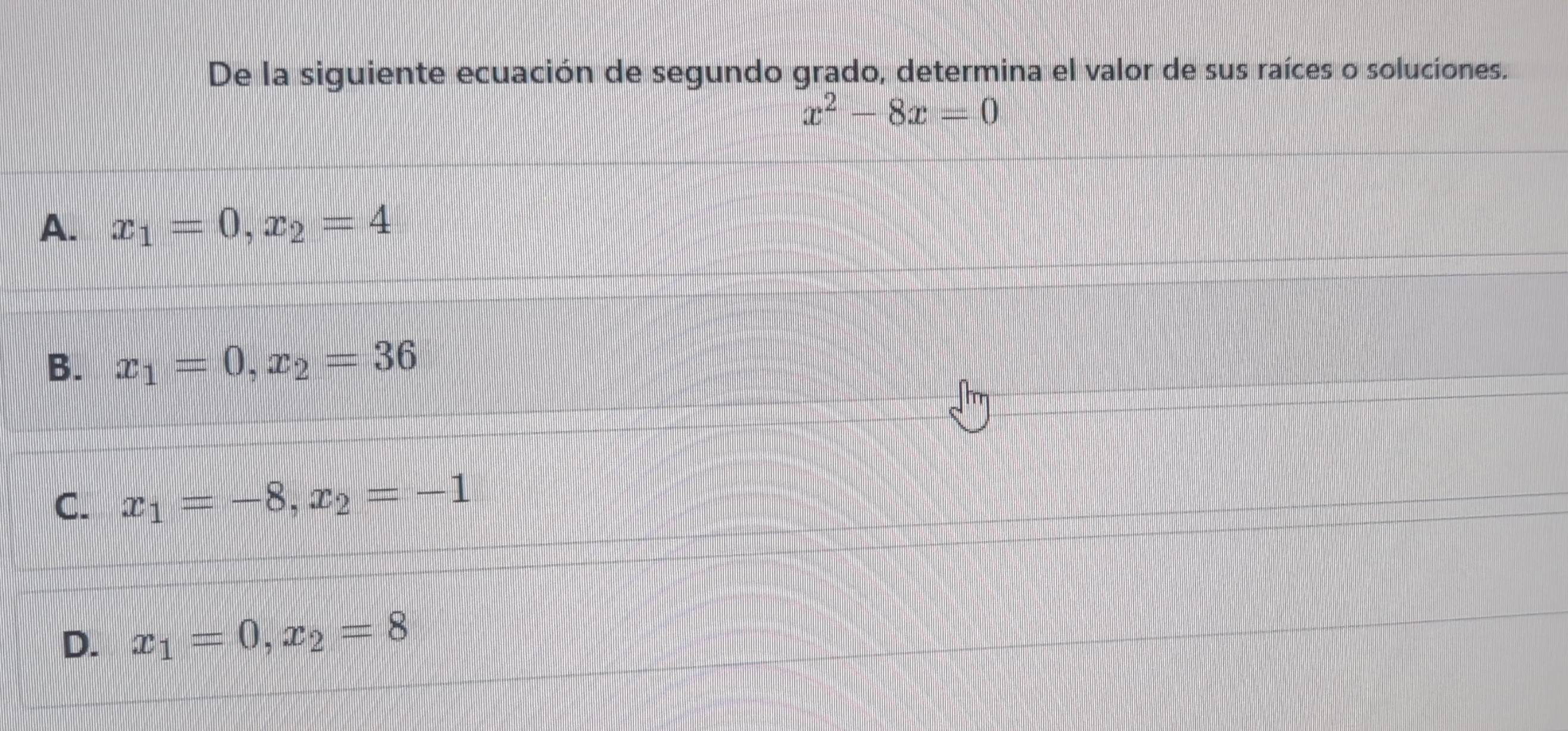 De la siguiente ecuación de segundo grado, determina el valor de sus raíces o soluciones.
x^2-8x=0
A. x_1=0, x_2=4
B. x_1=0, x_2=36
C. x_1=-8, x_2=-1
D. x_1=0, x_2=8