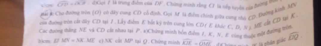 cm widehat CFD=widehat OCB. d)Gọi 7 là trung điểm của DF. Chứng minh rằng C7 là tiếp tuyển của đường tr 
gải 3: Cho đường tròn (O) có dây cung CD cổ định. Gọi M là điểm chính giữa cung nhà CD. Đường kinh MV
của đường tròn cất đdây CD tại I. Lấy điểm E bắt kỷ trên cung lớm CD ( E khác C, D, N ). ME cất CD tại K , 
Các đường thắng NE và CD cắt nhau tại P. a)Chứng minh bốn điểm 1, K, N, E cùng thuộc một đường tròn 
b)cm: Ef.MN=NK.ME c) NK cắt MP tại Q. Chứng minh widehat KIE=widehat OME
l là phân giác widehat EIQ.