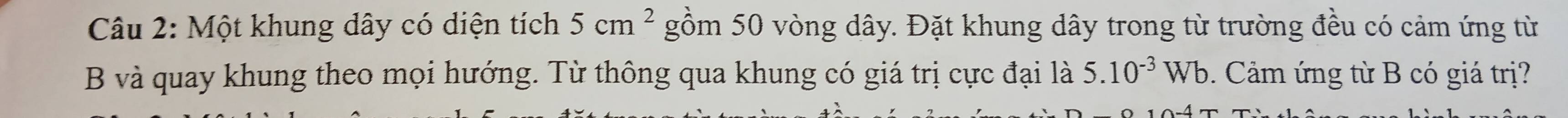 Một khung dây có diện tích 5cm^2 gồm 50 vòng dây. Đặt khung dây trong từ trường đều có cảm ứng từ 
B và quay khung theo mọi hướng. Từ thông qua khung có giá trị cực đại là 5.10^(-3)Wb Cảm ứng từ B có giá trị?